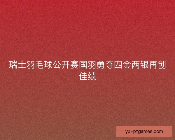 瑞士羽毛球公开赛国羽勇夺四金两银再创佳绩 瑞士羽毛球公开赛国羽勇夺四金两银再创佳绩