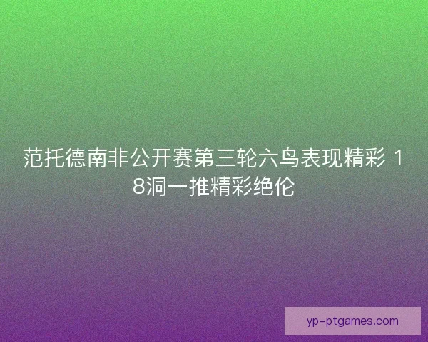 范托德南非公开赛第三轮六鸟表现精彩 18洞一推精彩绝伦