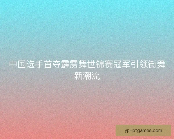 中国选手首夺霹雳舞世锦赛冠军引领街舞新潮流