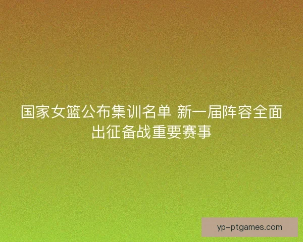 国家女篮公布集训名单 新一届阵容全面出征备战重要赛事