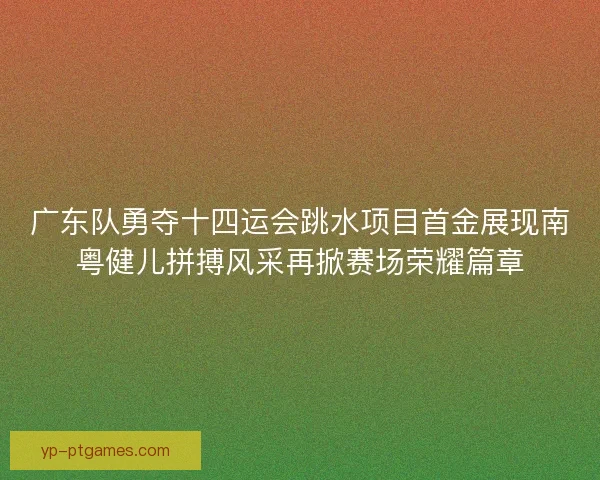 广东队勇夺十四运会跳水项目首金展现南粤健儿拼搏风采再掀赛场荣耀篇章 广东队勇夺十四运会跳水项目首金展现南粤健儿拼搏风采再掀赛场荣耀篇章