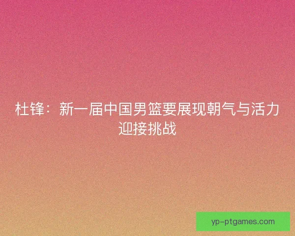 杜锋：新一届中国男篮要展现朝气与活力迎接挑战