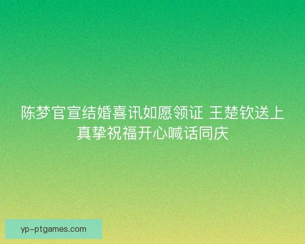 陈梦官宣结婚喜讯如愿领证 王楚钦送上真挚祝福开心喊话同庆