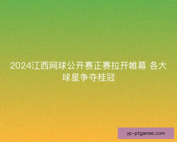 2024江西网球公开赛正赛拉开帷幕 各大球星争夺桂冠
