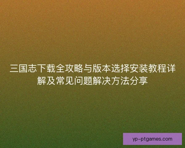 三国志下载全攻略与版本选择安装教程详解及常见问题解决方法分享