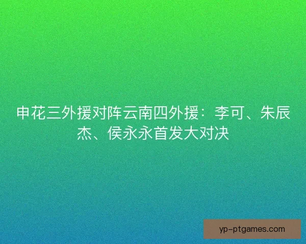 申花三外援对阵云南四外援：李可、朱辰杰、侯永永首发大对决
