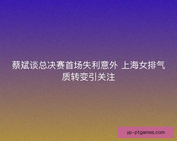 蔡斌谈总决赛首场失利意外 上海女排气质转变引关注