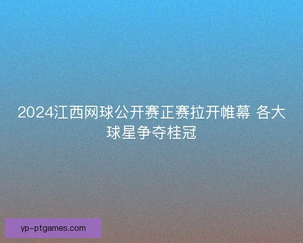 2024江西网球公开赛正赛拉开帷幕 各大球星争夺桂冠