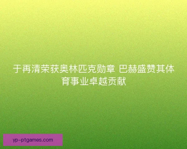 于再清荣获奥林匹克勋章 巴赫盛赞其体育事业卓越贡献