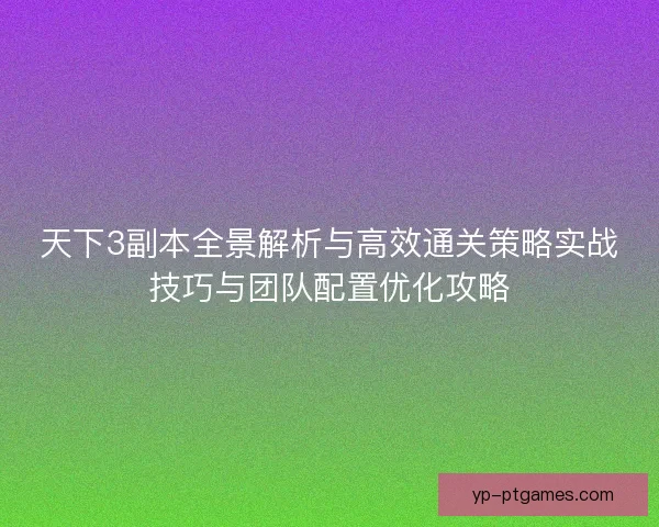 天下3副本全景解析与高效通关策略实战技巧与团队配置优化攻略