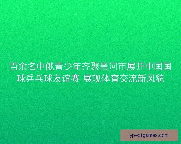 百余名中俄青少年齐聚黑河市展开中国国球乒乓球友谊赛 展现体育交流新风貌 百余名中俄青少年齐聚黑河市展开中国国球乒乓球友谊赛 展现体育交流新风貌