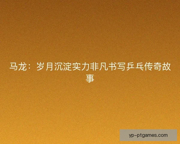 马龙:岁月沉淀实力非凡书写乒乓传奇故事 马龙:岁月沉淀实力非凡书写乒乓传奇故事