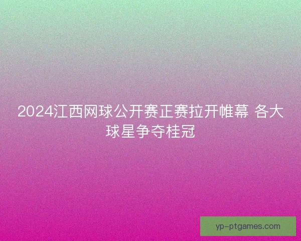 2024江西网球公开赛正赛拉开帷幕 各大球星争夺桂冠 2024江西网球公开赛正赛拉开帷幕 各大球星争夺桂冠