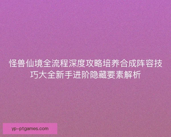 怪兽仙境全流程深度攻略培养合成阵容技巧大全新手进阶隐藏要素解析 怪兽仙境全流程深度攻略培养合成阵容技巧大全新手进阶隐藏要素解析
