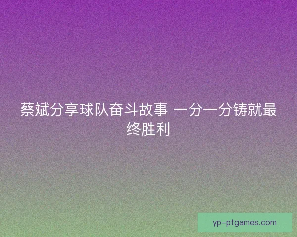 蔡斌分享球队奋斗故事 一分一分铸就最终胜利 蔡斌分享球队奋斗故事 一分一分铸就最终胜利