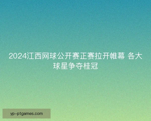 2024江西网球公开赛正赛拉开帷幕 各大球星争夺桂冠 2024江西网球公开赛正赛拉开帷幕 各大球星争夺桂冠