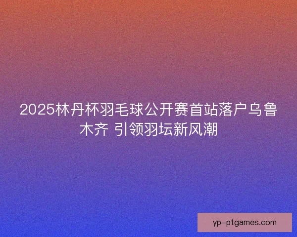 2025林丹杯羽毛球公开赛首站落户乌鲁木齐 引领羽坛新风潮 2025林丹杯羽毛球公开赛首站落户乌鲁木齐 引领羽坛新风潮
