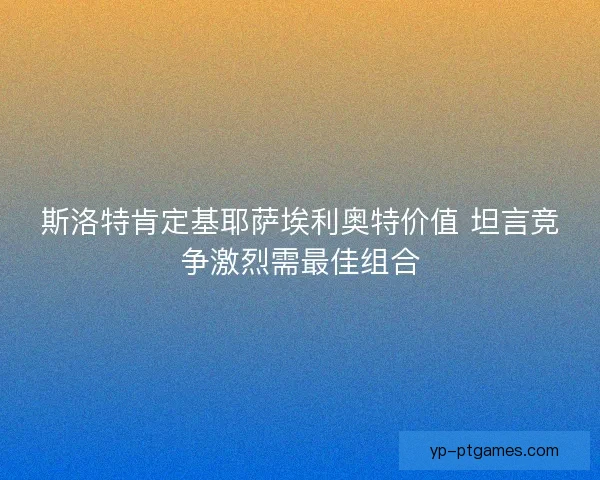 斯洛特肯定基耶萨埃利奥特价值 坦言竞争激烈需最佳组合