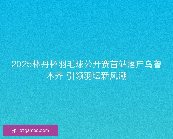 2025林丹杯羽毛球公开赛首站落户乌鲁木齐 引领羽坛新风潮