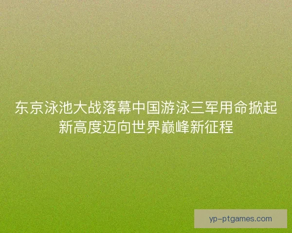 东京泳池大战落幕中国游泳三军用命掀起新高度迈向世界巅峰新征程
