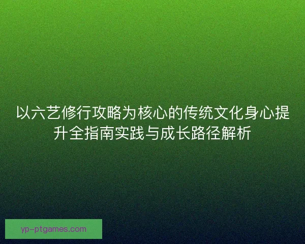 以六艺修行攻略为核心的传统文化身心提升全指南实践与成长路径解析