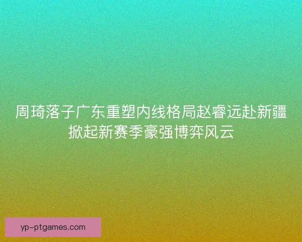 周琦落子广东重塑内线格局赵睿远赴新疆掀起新赛季豪强博弈风云