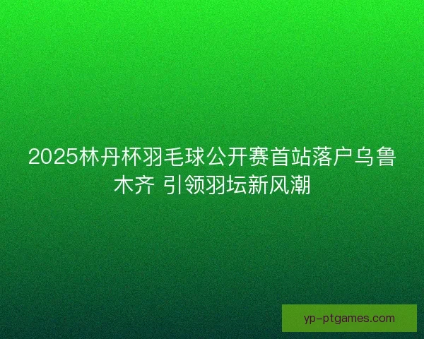 2025林丹杯羽毛球公开赛首站落户乌鲁木齐 引领羽坛新风潮