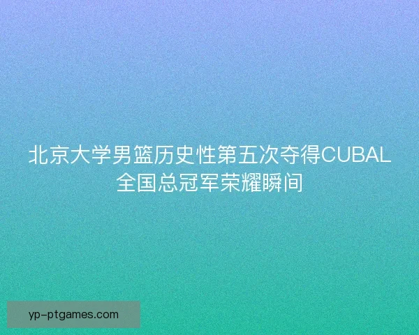北京大学男篮历史性第五次夺得CUBAL全国总冠军荣耀瞬间