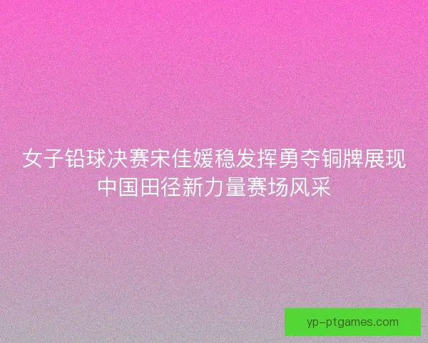 女子铅球决赛宋佳媛稳发挥勇夺铜牌展现中国田径新力量赛场风采