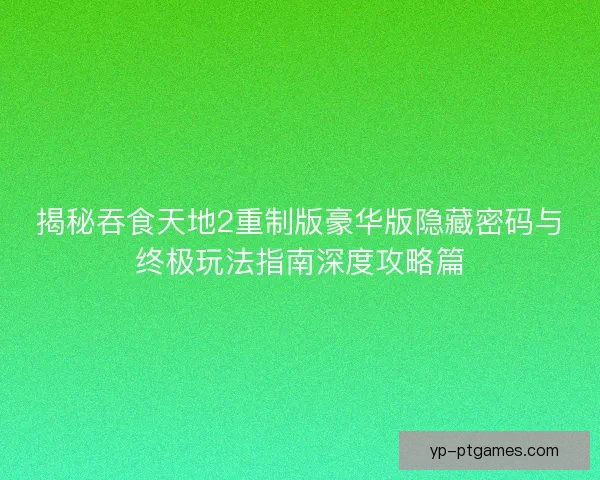 揭秘吞食天地2重制版豪华版隐藏密码与终极玩法指南深度攻略篇 揭秘吞食天地2重制版豪华版隐藏密码与终极玩法指南深度攻略篇